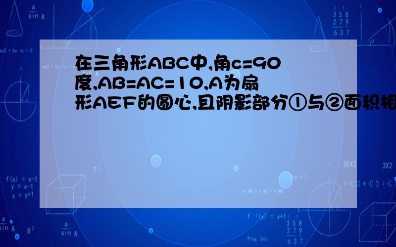 在三角形ABC中,角c=90度,AB=AC=10,A为扇形AEF的圆心,且阴影部分①与②面积相等,求扇形所在圆的面积.要用算式来解答,还要有说明,用小学的方法.