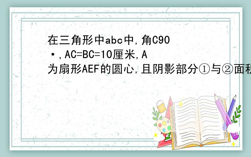 在三角形中abc中,角C90·,AC=BC=10厘米,A为扇形AEF的圆心,且阴影部分①与②面积相等,求扇形所在圆的面积.