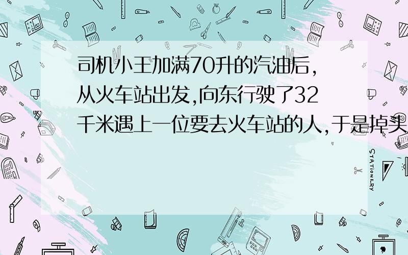 司机小王加满70升的汽油后,从火车站出发,向东行驶了32千米遇上一位要去火车站的人,于是掉头原路返回,行驶到一半的路程,客人突然有事下车,问现在小王在火车站的什么位置?如果汽车每100