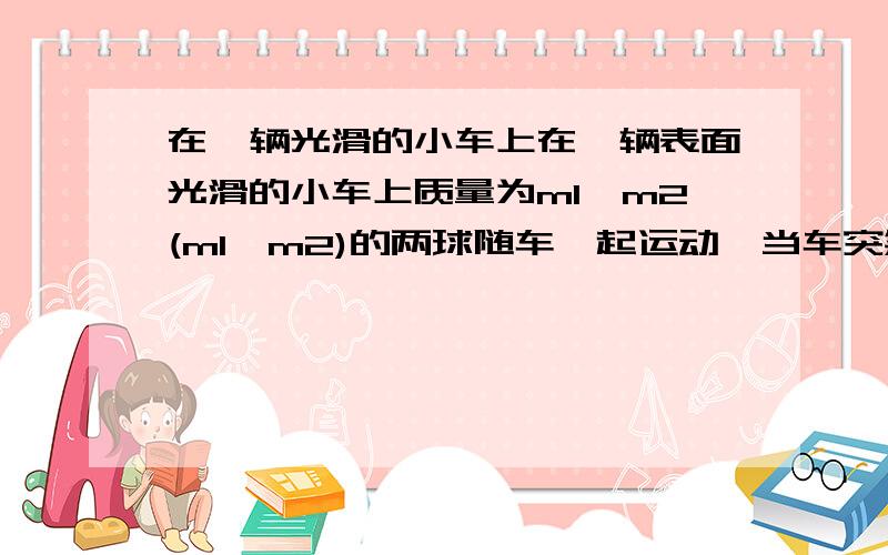 在一辆光滑的小车上在一辆表面光滑的小车上质量为m1,m2(m1>m2)的两球随车一起运动,当车突然停止时,不计阻力,两个小球将会A.一定相碰 B.不一定相碰 C.一定不相碰 D.难以确定我知道是选C.可是