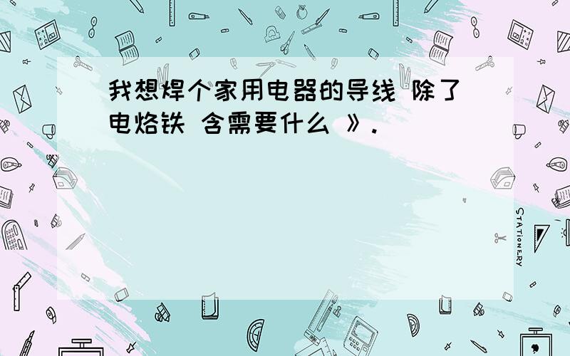 我想焊个家用电器的导线 除了电烙铁 含需要什么 》.