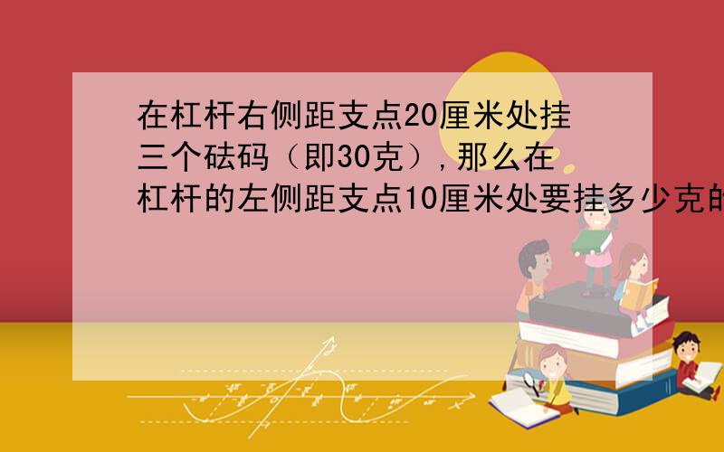 在杠杆右侧距支点20厘米处挂三个砝码（即30克）,那么在杠杆的左侧距支点10厘米处要挂多少克的物体