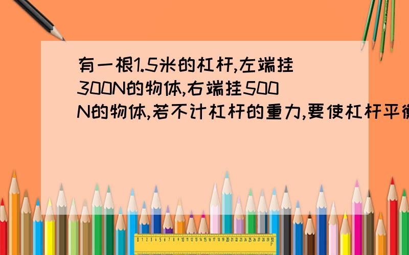 有一根1.5米的杠杆,左端挂300N的物体,右端挂500N的物体,若不计杠杆的重力,要使杠杆平衡,支点应该在什么位置?如果两端各加100N的重物,支点应该向哪段移动?移动多少?