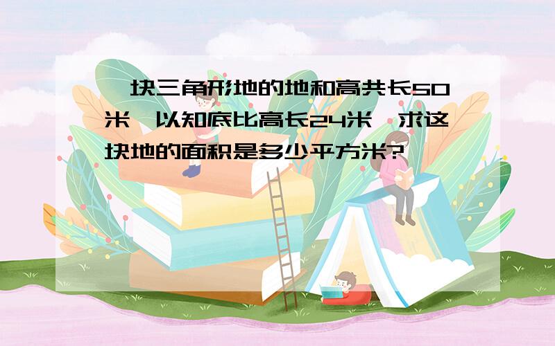 一块三角形地的地和高共长50米,以知底比高长24米,求这块地的面积是多少平方米?