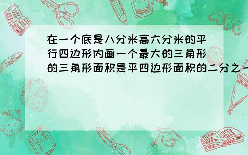 在一个底是八分米高六分米的平行四边形内画一个最大的三角形的三角形面积是平四边形面积的二分之一