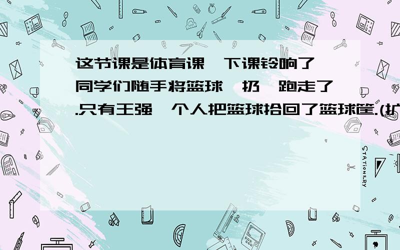 这节课是体育课,下课铃响了,同学们随手将篮球一扔,跑走了.只有王强一个人把篮球拾回了篮球筐.(扩写）