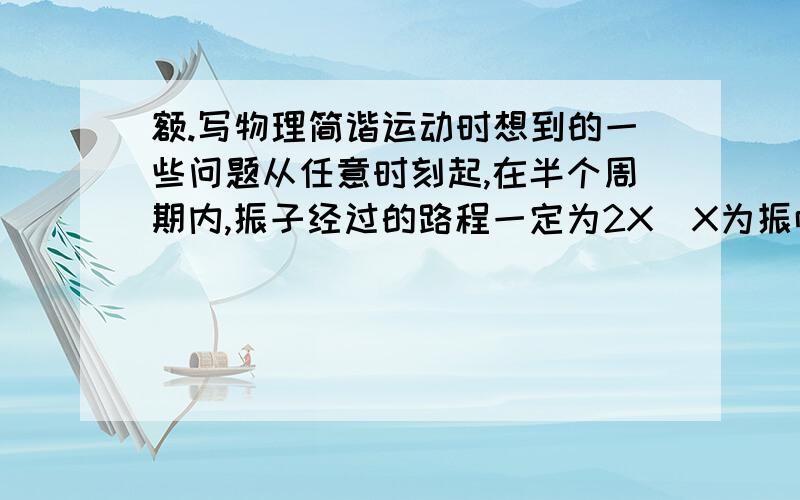 额.写物理简谐运动时想到的一些问题从任意时刻起,在半个周期内,振子经过的路程一定为2X(X为振幅）,弹力做功一定为零那一个周期?四分之一个周期呢?自己预习.所以有点菜.分一定不少给!