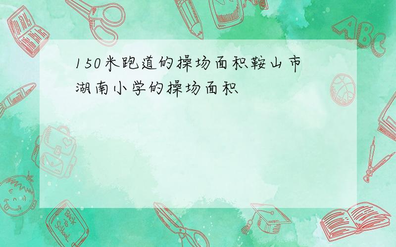 150米跑道的操场面积鞍山市湖南小学的操场面积