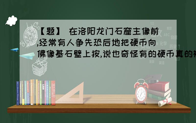 【题】 在洛阳龙门石窟主像前,经常有人争先恐后地把硬币向佛像基石壁上按,说也奇怪有的硬币真的被粘住了.科学家经过研究认定石壁非磁铁矿石.仔细观察,石壁光滑细腻.请你猜想硬币能粘