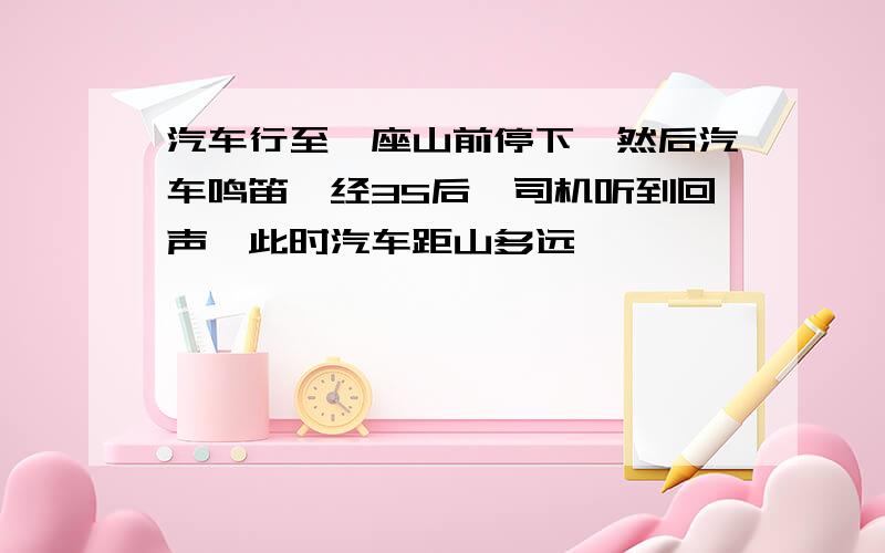 汽车行至一座山前停下,然后汽车鸣笛,经3S后,司机听到回声,此时汽车距山多远