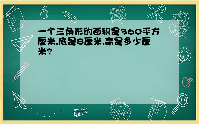 一个三角形的面积是360平方厘米,底是8厘米,高是多少厘米?