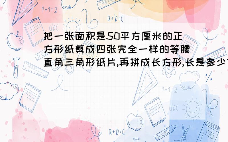 把一张面积是50平方厘米的正方形纸剪成四张完全一样的等腰直角三角形纸片,再拼成长方形,长是多少?