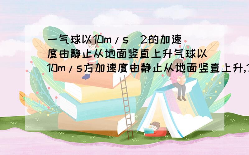 一气球以10m/s^2的加速度由静止从地面竖直上升气球以10m/s方加速度由静止从地面竖直上升,10s末从上面掉出一重物,求此重物最高可上升到多高?从气球上掉出之后经过多少时间落回地面?（g取10