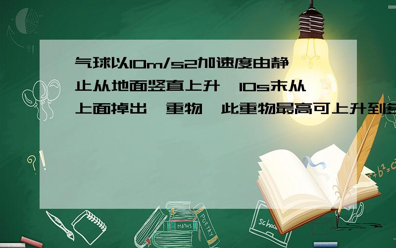 气球以10m/s2加速度由静止从地面竖直上升,10s末从上面掉出一重物,此重物最高可上升到多少?从气球上掉出之后经多少时间落回地面?为什么a要用正的计算还有这题明明从气球上掉落为什么还