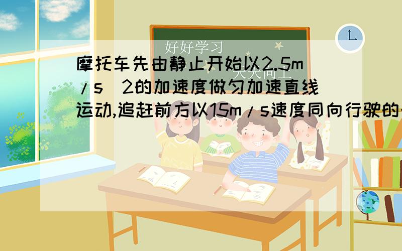 摩托车先由静止开始以2.5m/s^2的加速度做匀加速直线运动,追赶前方以15m/s速度同向行驶的卡车摩托车先由静止开始以2.5m/s^2的加速度做匀加速直线运动,追赶前方以15米每秒的速度同向行驶的卡