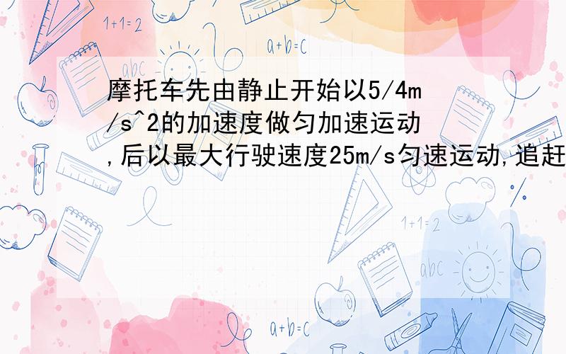 摩托车先由静止开始以5/4m/s^2的加速度做匀加速运动,后以最大行驶速度25m/s匀速运动,追赶前方15m/s的速度同向匀速行驶的卡车,已知摩托车开始运动时与卡车的距离为1000m,则1追上卡车前二者相