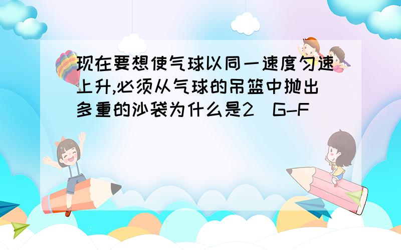 现在要想使气球以同一速度匀速上升,必须从气球的吊篮中抛出多重的沙袋为什么是2（G-F)