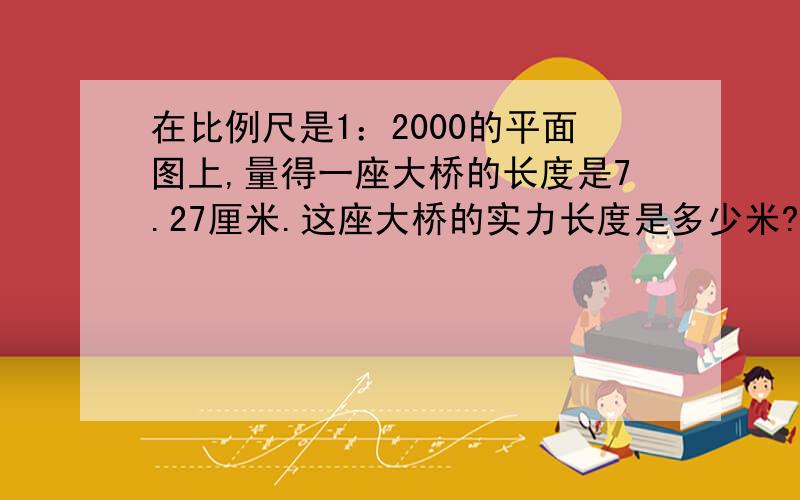 在比例尺是1：2000的平面图上,量得一座大桥的长度是7.27厘米.这座大桥的实力长度是多少米?