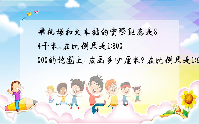 飞机场和火车站的实际距离是84千米,在比例尺是1:300000的地图上,应画多少厘米?在比例尺是1:6000000的地上,应画多少厘米?