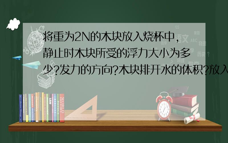 将重为2N的木块放入烧杯中,静止时木块所受的浮力大小为多少?发力的方向?木块排开水的体积?放入木块后烧杯底部受到水的压强（变大、变小、不变）