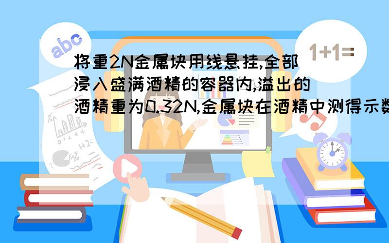 将重2N金属块用线悬挂,全部浸入盛满酒精的容器内,溢出的酒精重为0.32N,金属块在酒精中测得示数为多少