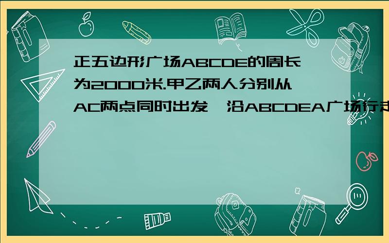 正五边形广场ABCDE的周长为2000米.甲乙两人分别从AC两点同时出发,沿ABCDEA广场行走甲的速度为50米每分甲的速度为50米每分,乙为46米每分.那么出发后经过多少分钟,甲乙两人第一次行走在同一条