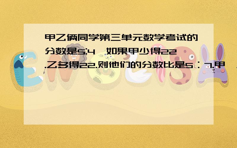 甲乙俩同学第三单元数学考试的分数是5:4,如果甲少得22.乙多得22.则他们的分数比是5：7.甲,乙原来的多少分?