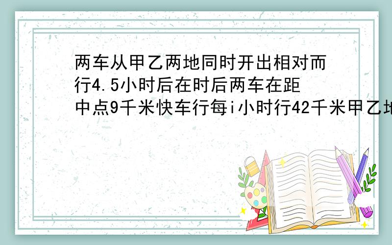 两车从甲乙两地同时开出相对而行4.5小时后在时后两车在距中点9千米快车行每i小时行42千米甲乙地相距多少千