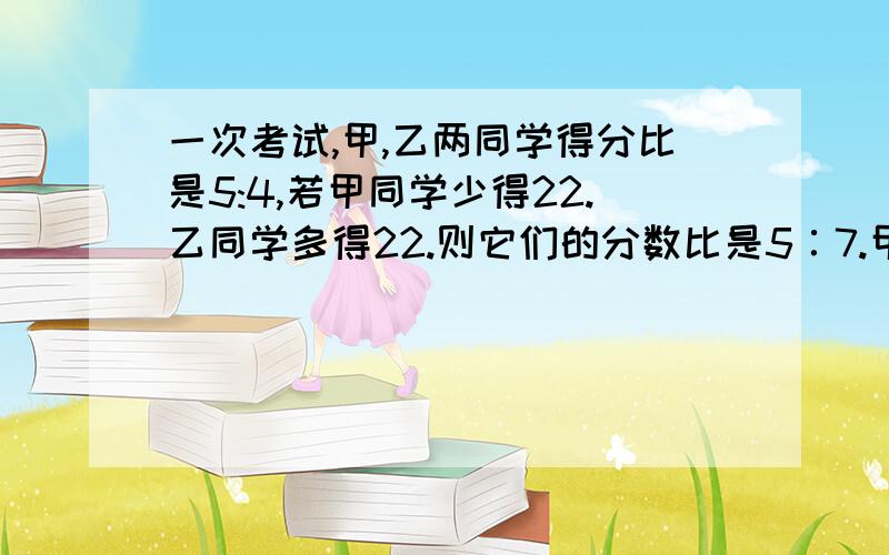 一次考试,甲,乙两同学得分比是5:4,若甲同学少得22.乙同学多得22.则它们的分数比是5∶7.甲、乙两同学原来各得几分