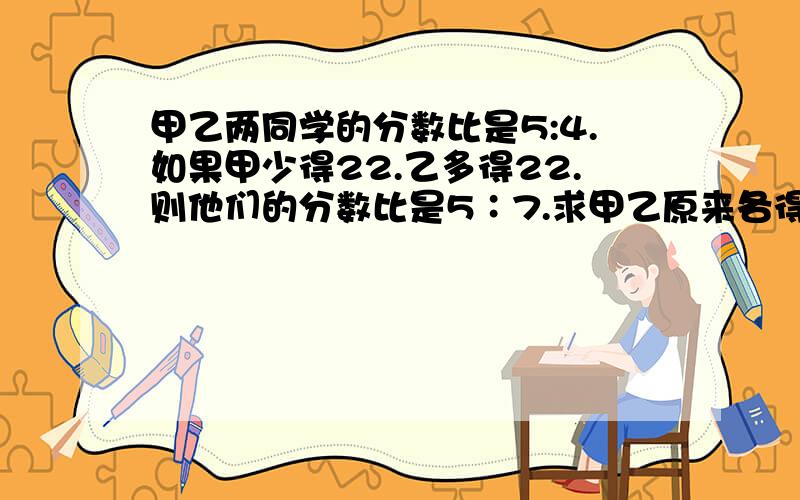 甲乙两同学的分数比是5:4.如果甲少得22.乙多得22.则他们的分数比是5∶7.求甲乙原来各得多少分?