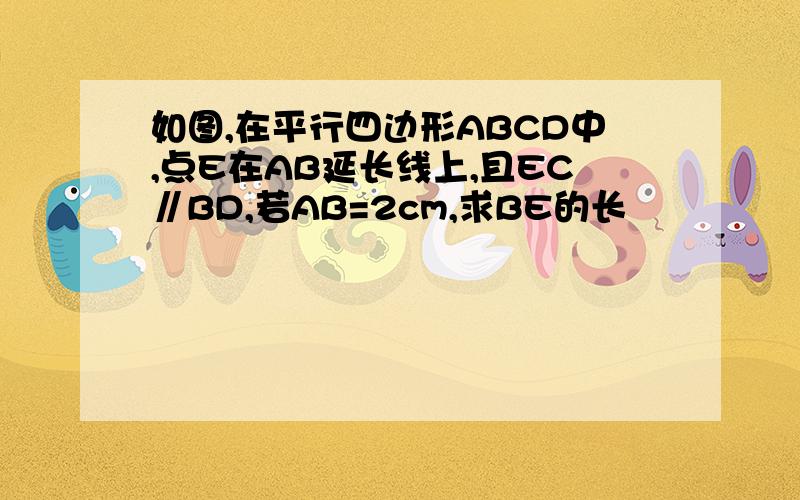 如图,在平行四边形ABCD中,点E在AB延长线上,且EC∥BD,若AB=2cm,求BE的长