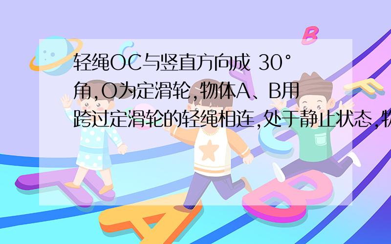 轻绳OC与竖直方向成 30°角,O为定滑轮,物体A、B用跨过定滑轮的轻绳相连,处于静止状态,物体A、B的重力分别为100N、300N,滑轮的质量及摩擦不计,求：（1）地面对物体B的支持力和摩擦力；（2）OC