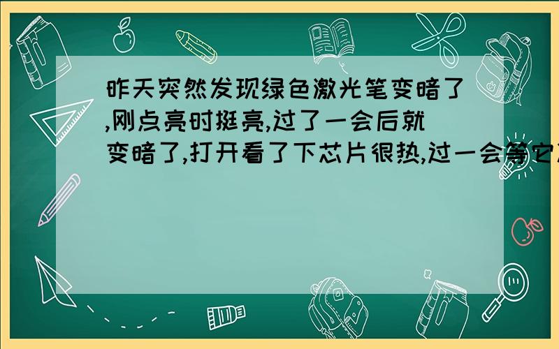 昨天突然发现绿色激光笔变暗了,刚点亮时挺亮,过了一会后就变暗了,打开看了下芯片很热,过一会等它凉了再打开又很亮.但过不了很长时间又变暗了,如果晃动开关亮度还会发生一点变化.  这