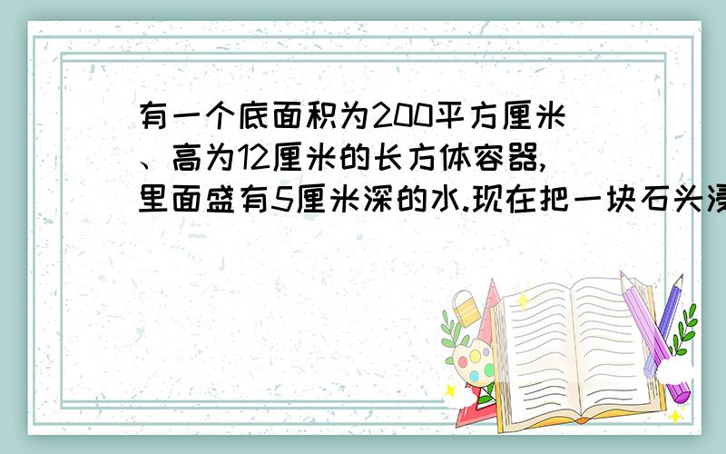 有一个底面积为200平方厘米、高为12厘米的长方体容器,里面盛有5厘米深的水.现在把一块石头浸没到水里,水面上升到7.5厘米.这块石头的体积是多少立方厘米?