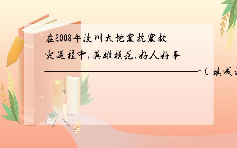 在2008年汶川大地震抗震救灾过程中,英雄模范.好人好事——————————————-(填成语）