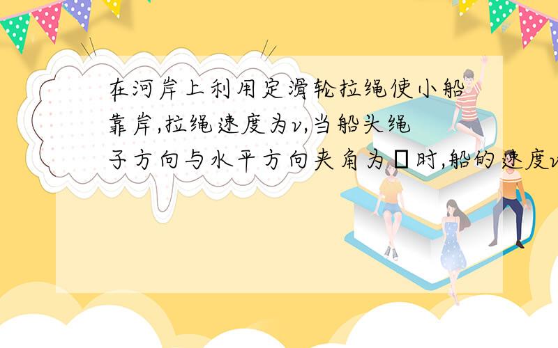 在河岸上利用定滑轮拉绳使小船靠岸,拉绳速度为v,当船头绳子方向与水平方向夹角为θ时,船的速度v为.对于这个问题,别人告诉我要把船的速度V船看成合速度,所以可分解为沿绳方向的拉绳速