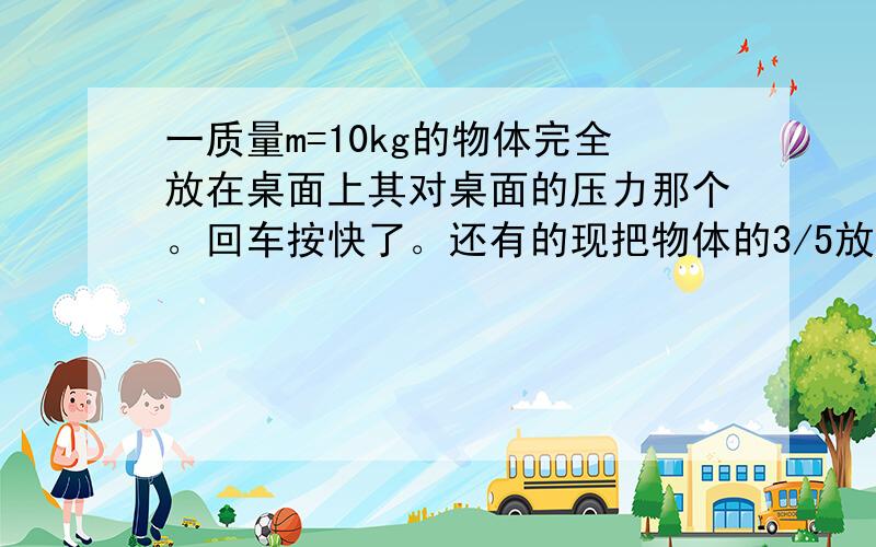 一质量m=10kg的物体完全放在桌面上其对桌面的压力那个。回车按快了。还有的现把物体的3/5放在桌面上，2/5放在桌面外，此时对桌面的压力为 g=10n还是100N吧，我觉着压力等于重力吧。