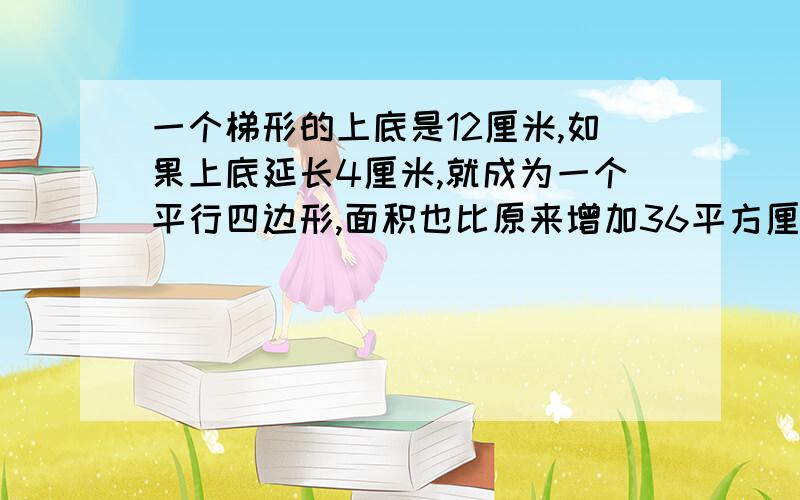 一个梯形的上底是12厘米,如果上底延长4厘米,就成为一个平行四边形,面积也比原来增加36平方厘米,一个梯形的上底长12厘米,如果上底延长4厘米,就成为一个平行四边形,面积也比原来增加36平