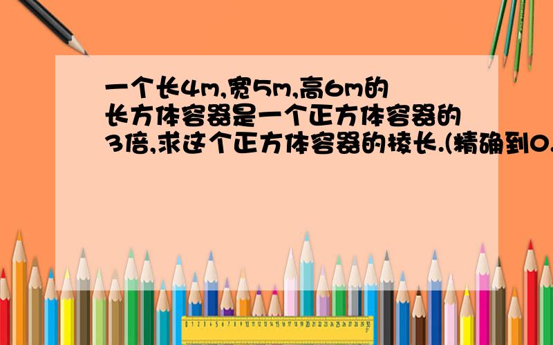 一个长4m,宽5m,高6m的长方体容器是一个正方体容器的3倍,求这个正方体容器的棱长.(精确到0.01m)