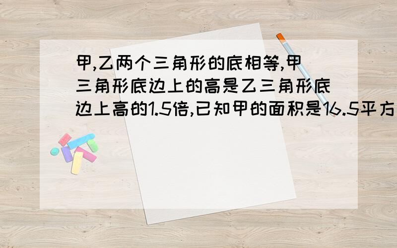 甲,乙两个三角形的底相等,甲三角形底边上的高是乙三角形底边上高的1.5倍,已知甲的面积是16.5平方分米,那么乙三角形面积是多少？