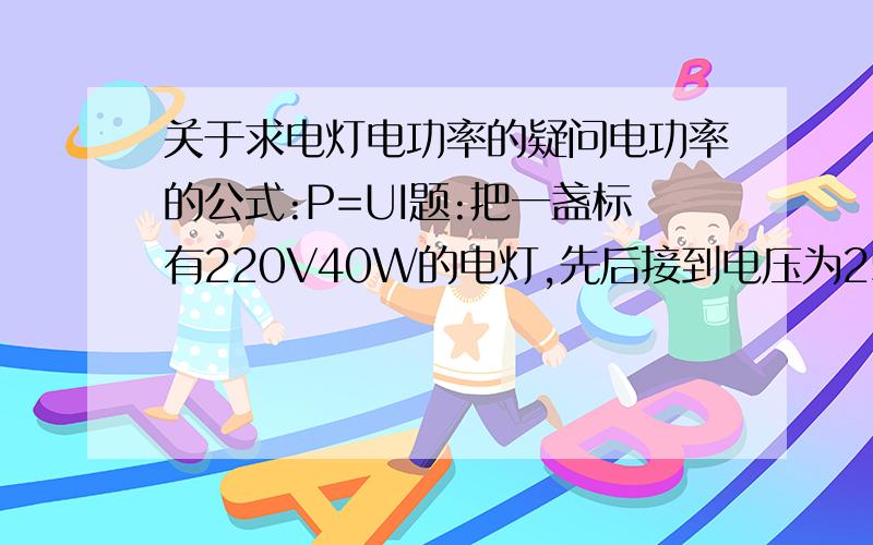 关于求电灯电功率的疑问电功率的公式:P=UI题:把一盏标有220V40W的电灯,先后接到电压为250V和110V的电源上,他消耗的电功率各是多少?(假设电灯不会被烧坏,且电阻恒定)问:求电功率直接把220V和40