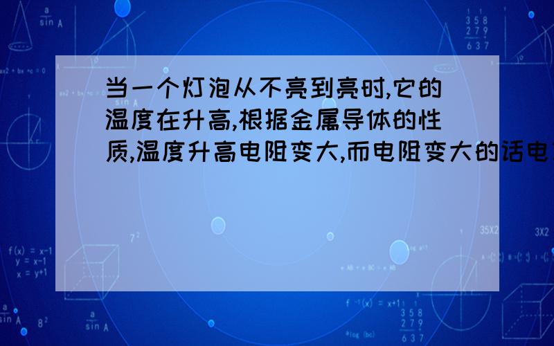 当一个灯泡从不亮到亮时,它的温度在升高,根据金属导体的性质,温度升高电阻变大,而电阻变大的话电功率就会变小,但是不是电功率越大,灯泡越亮么?并不是指刚通电时呀!所有情况都算呀!