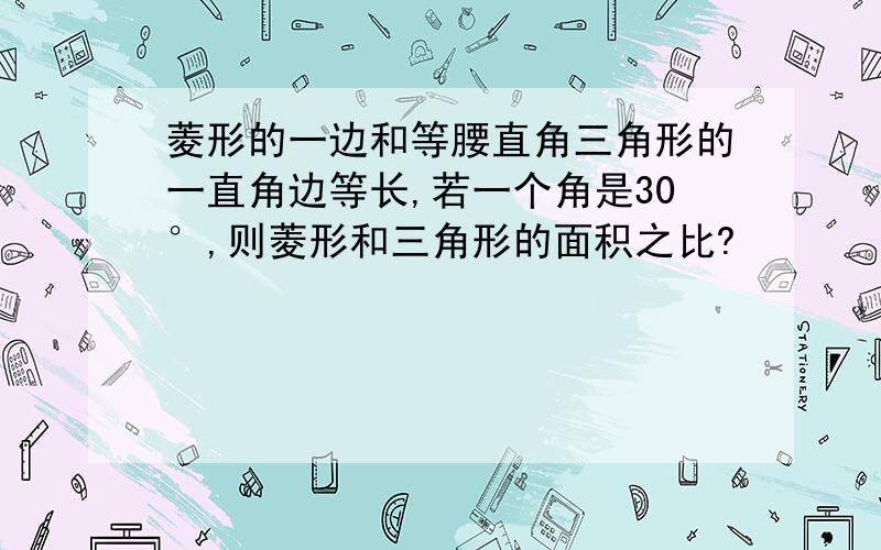 菱形的一边和等腰直角三角形的一直角边等长,若一个角是30°,则菱形和三角形的面积之比?