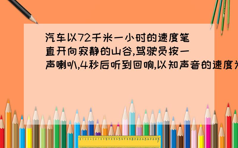 汽车以72千米一小时的速度笔直开向寂静的山谷,驾驶员按一声喇叭,4秒后听到回响,以知声音的速度为340米一秒,听到回响时汽车到山谷的距离是多少?要求设未知数 急就急!