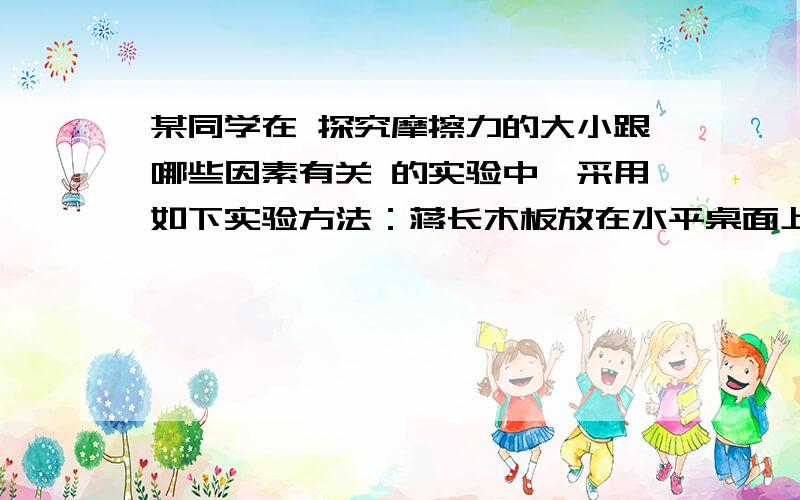 某同学在 探究摩擦力的大小跟哪些因素有关 的实验中,采用如下实验方法：蒋长木板放在水平桌面上,木板放在长木板上,将测力计的一端固定在桌子左侧的挡板上,另一端沿水平方向钩住木块,