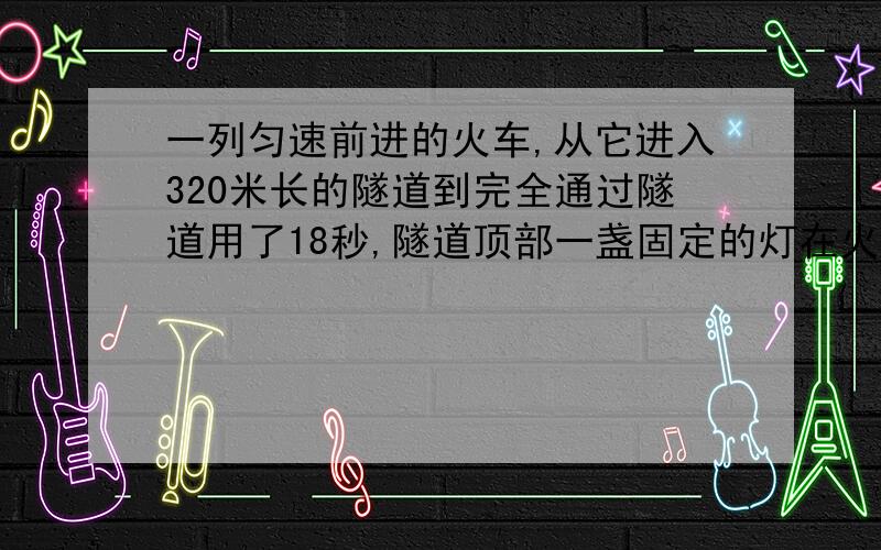 一列匀速前进的火车,从它进入320米长的隧道到完全通过隧道用了18秒,隧道顶部一盏固定的灯在火车上垂直照射的时间为10秒,问这列火车长为多少米?