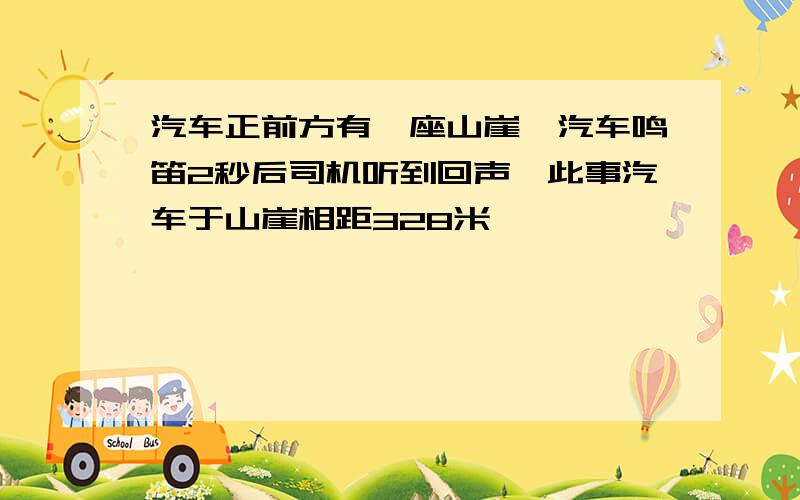 汽车正前方有一座山崖,汽车鸣笛2秒后司机听到回声,此事汽车于山崖相距328米,