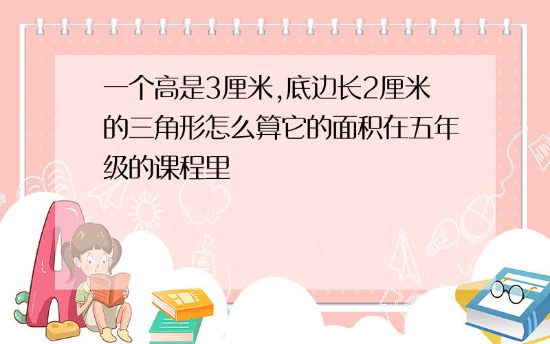 一个高是3厘米,底边长2厘米的三角形怎么算它的面积在五年级的课程里