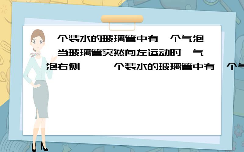 一个装水的玻璃管中有一个气泡,当玻璃管突然向左运动时,气泡右侧……一个装水的玻璃管中有一个气泡,当玻璃管突然向左运动时,“气泡右侧受到较大的向左的侧压力,气泡左侧受到较小的