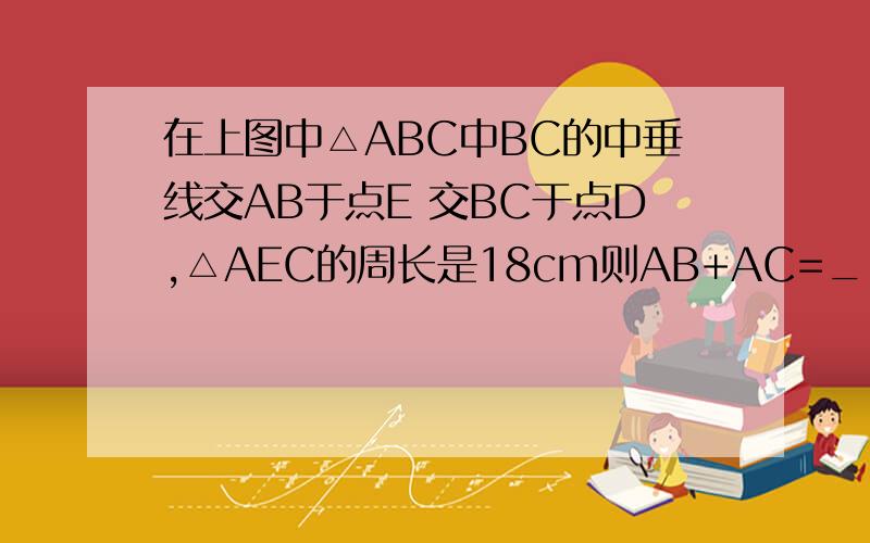 在上图中△ABC中BC的中垂线交AB于点E 交BC于点D,△AEC的周长是18cm则AB+AC=___